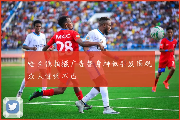 哈兰德拍摄广告替身神似引发围观众人惊叹不已