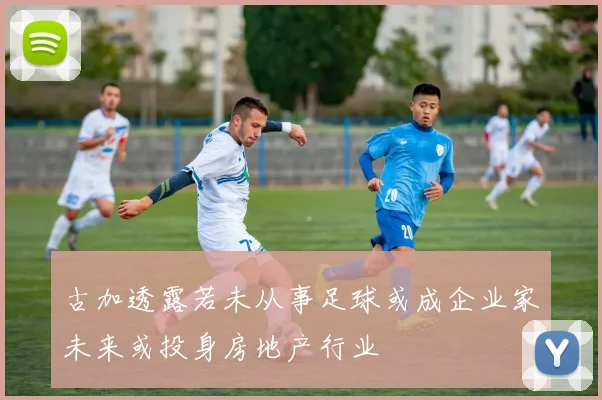 古加透露若未从事足球或成企业家未来或投身房地产行业