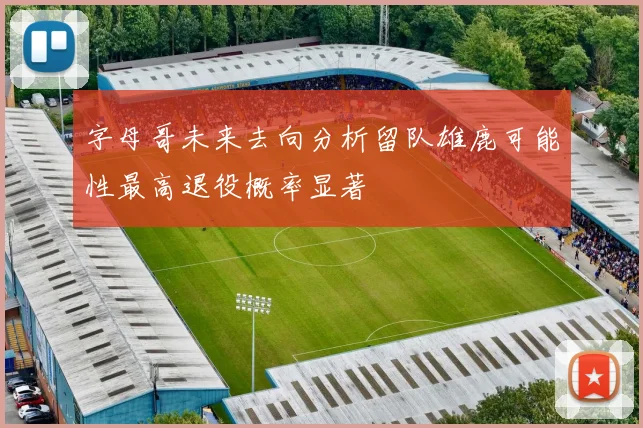 字母哥未来去向分析留队雄鹿可能性最高退役概率显著
