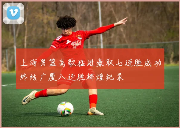 上海男篮高歌猛进豪取七连胜成功终结广厦八连胜辉煌纪录