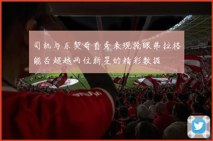 司机与东契奇首秀表现抢眼弗拉格能否超越两位新星的精彩数据
