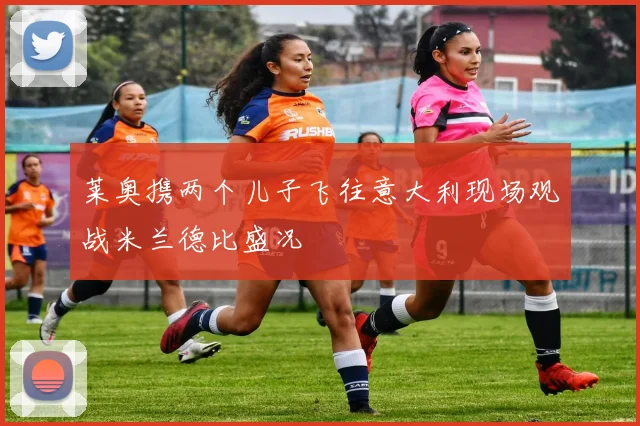 莱奥携两个儿子飞往意大利现场观战米兰德比盛况