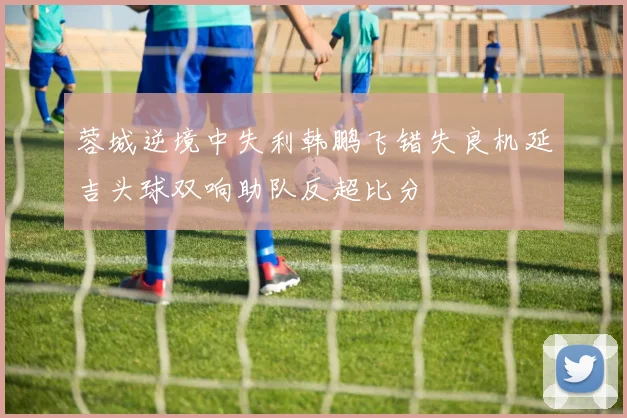 蓉城逆境中失利韩鹏飞错失良机延吉头球双响助队反超比分