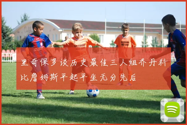 里奇保罗谈历史最佳三人组乔丹科比詹姆斯平起平坐无分先后