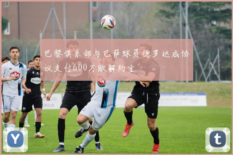 巴黎俱乐部与巴萨球员德罗达成协议支付600万欧解约金