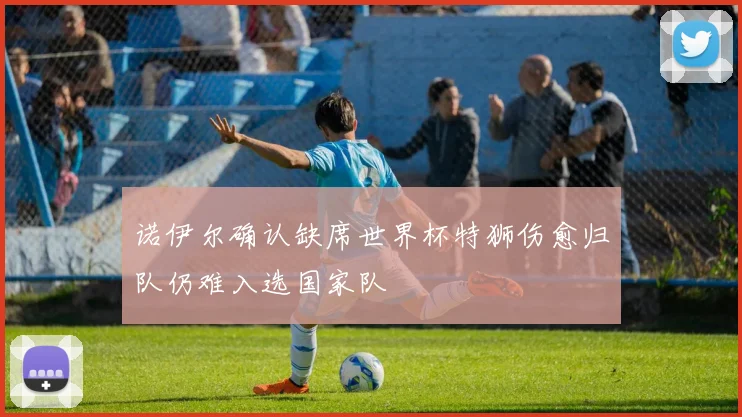 诺伊尔确认缺席世界杯特狮伤愈归队仍难入选国家队