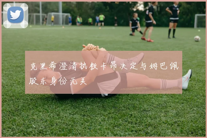 克里希澄清执教卡昂决定与姆巴佩股东身份无关