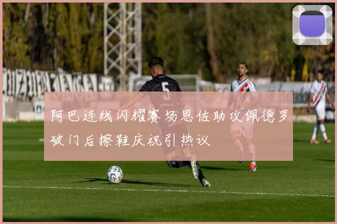 阿巴连线闪耀赛场恩佐助攻佩德罗破门后擦鞋庆祝引热议
